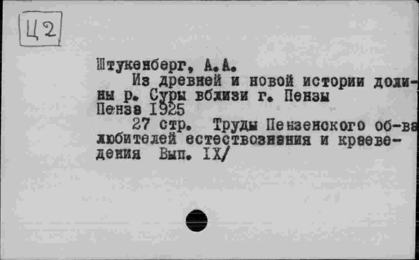 ﻿Ц2
■ ...... . —
Зітукенберг, А. А.
Из древней и новой истории доли ны р. Суры вблизи г» Пензы Пенза 19*5
27 стр. Труды Пензенского об-в любителей естествознания и краеведения Вып. IX/